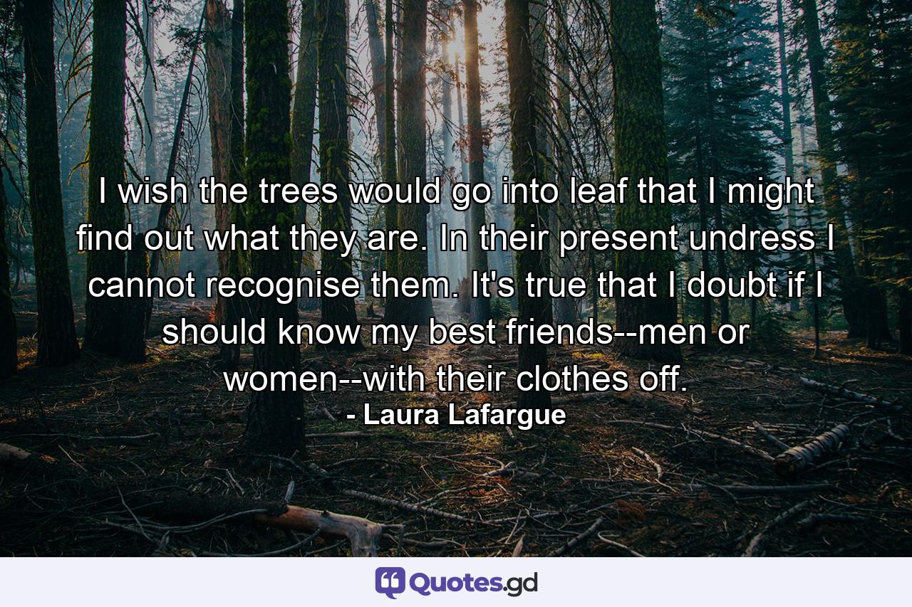 I wish the trees would go into leaf that I might find out what they are. In their present undress I cannot recognise them. It's true that I doubt if I should know my best friends--men or women--with their clothes off. - Quote by Laura Lafargue