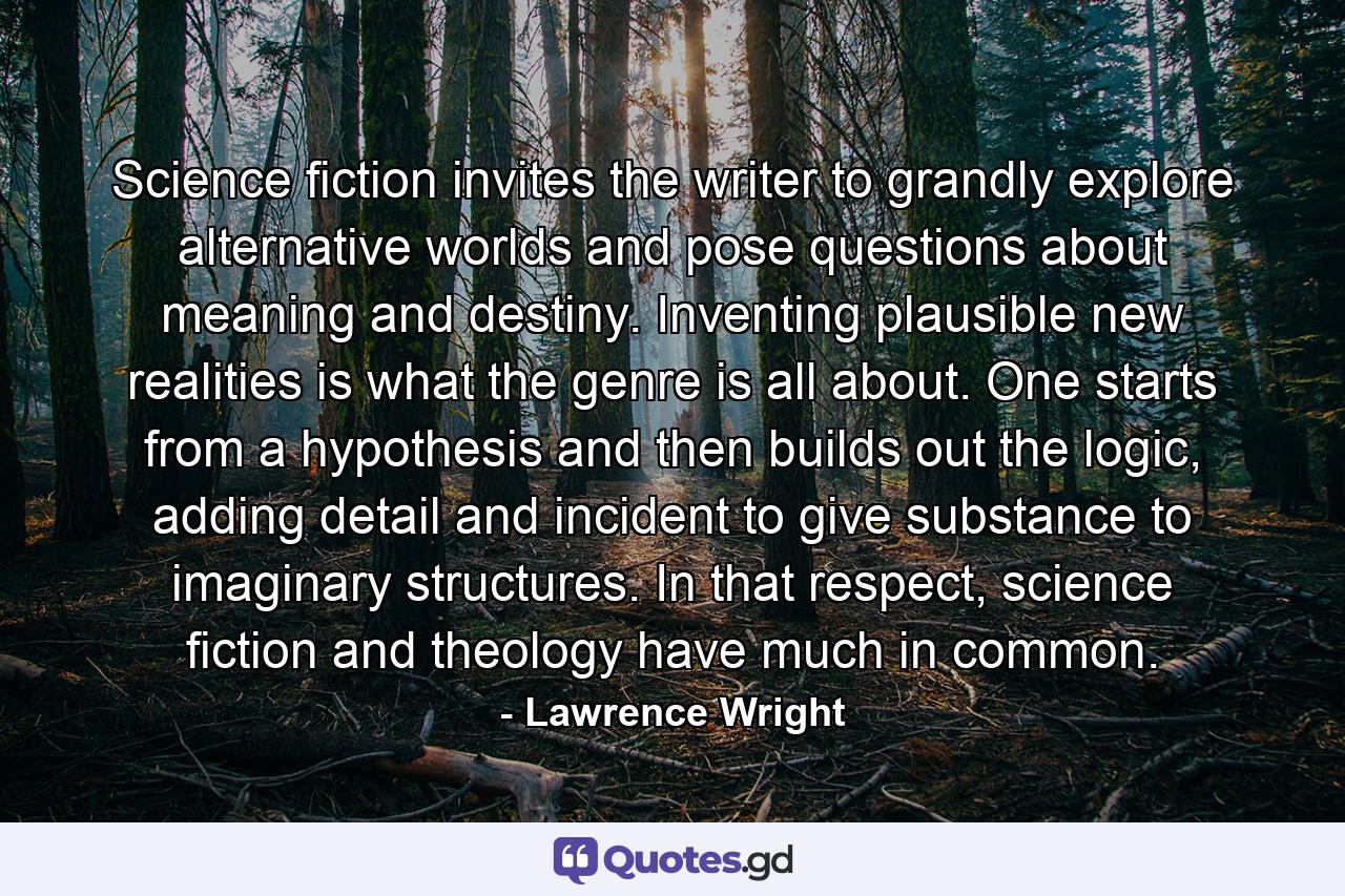 Science fiction invites the writer to grandly explore alternative worlds and pose questions about meaning and destiny. Inventing plausible new realities is what the genre is all about. One starts from a hypothesis and then builds out the logic, adding detail and incident to give substance to imaginary structures. In that respect, science fiction and theology have much in common. - Quote by Lawrence Wright