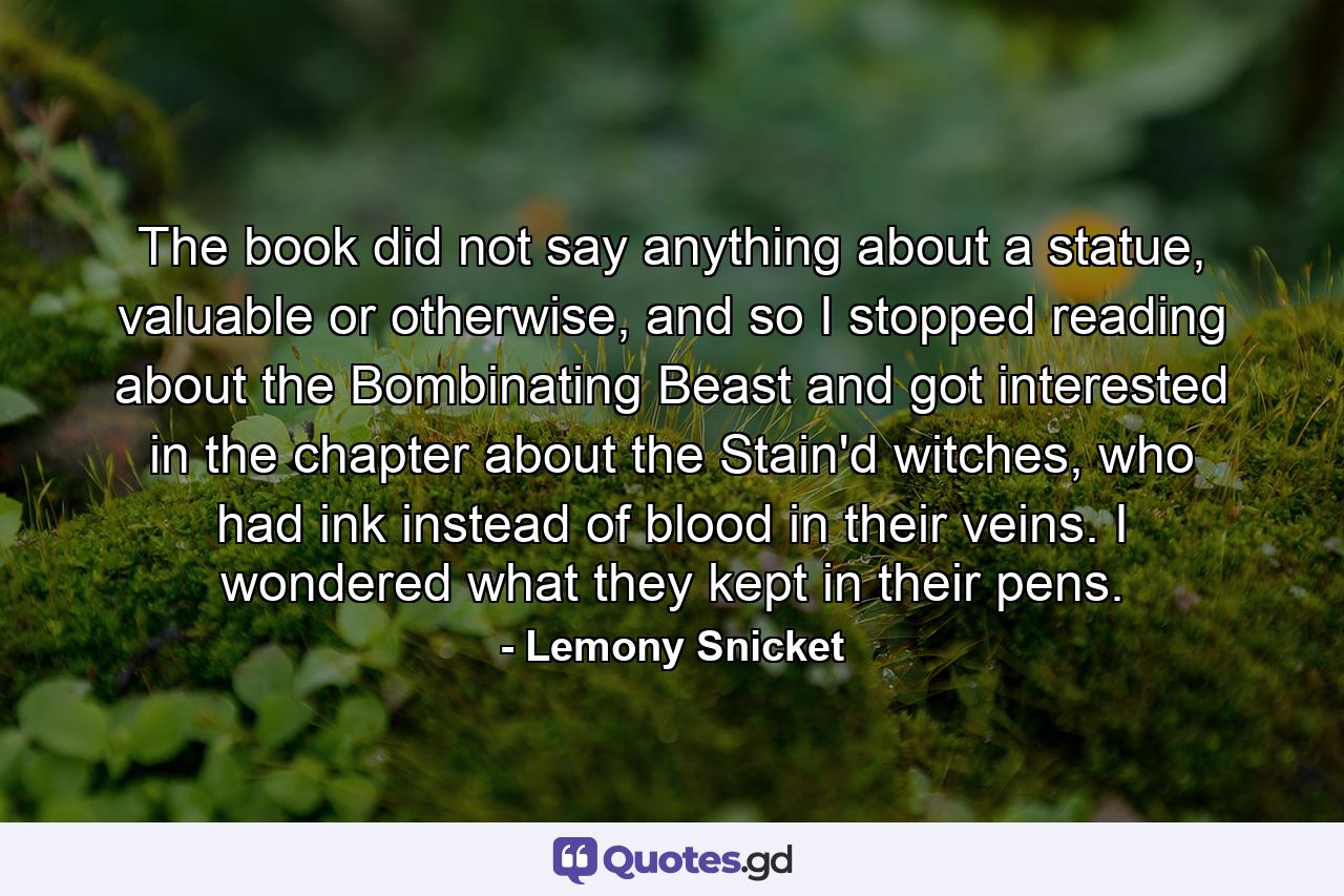 The book did not say anything about a statue, valuable or otherwise, and so I stopped reading about the Bombinating Beast and got interested in the chapter about the Stain'd witches, who had ink instead of blood in their veins. I wondered what they kept in their pens. - Quote by Lemony Snicket