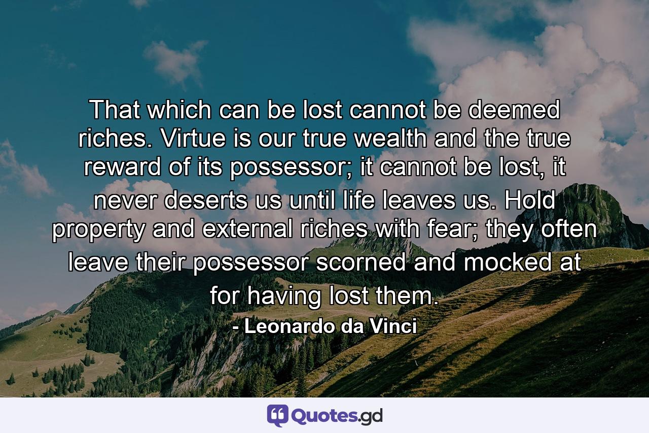 That which can be lost cannot be deemed riches. Virtue is our true wealth and the true reward of its possessor; it cannot be lost, it never deserts us until life leaves us. Hold property and external riches with fear; they often leave their possessor scorned and mocked at for having lost them. - Quote by Leonardo da Vinci