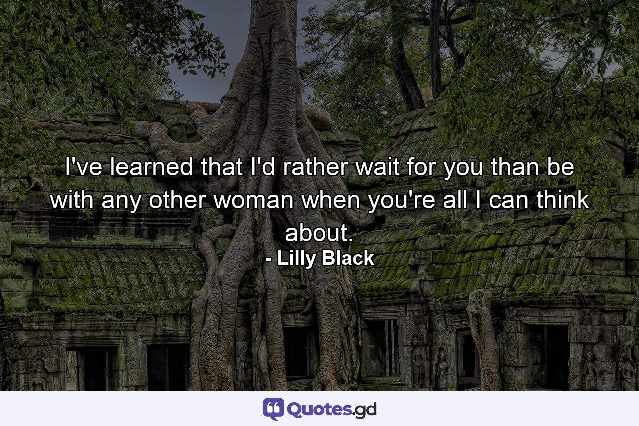 I've learned that I'd rather wait for you than be with any other woman when you're all I can think about. - Quote by Lilly Black