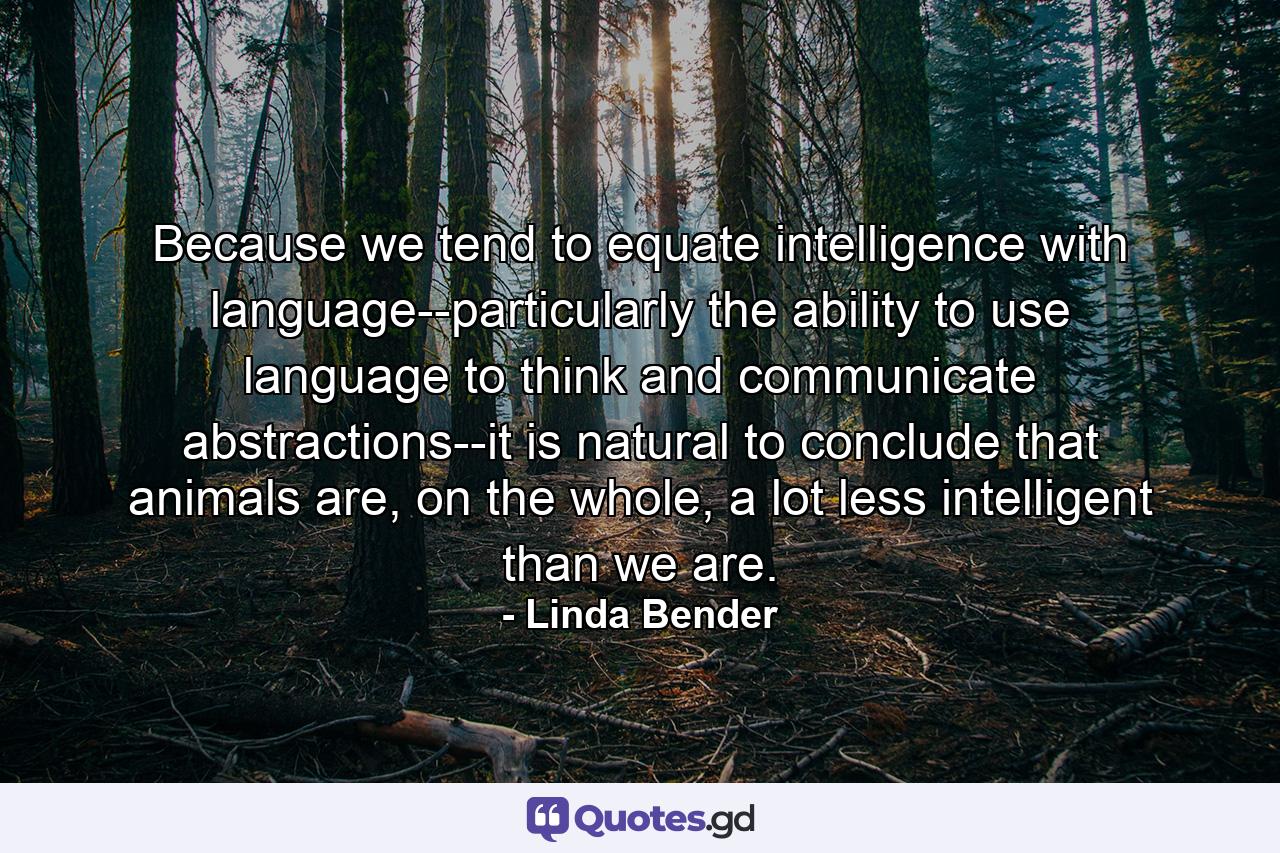 Because we tend to equate intelligence with language--particularly the ability to use language to think and communicate abstractions--it is natural to conclude that animals are, on the whole, a lot less intelligent than we are. - Quote by Linda Bender