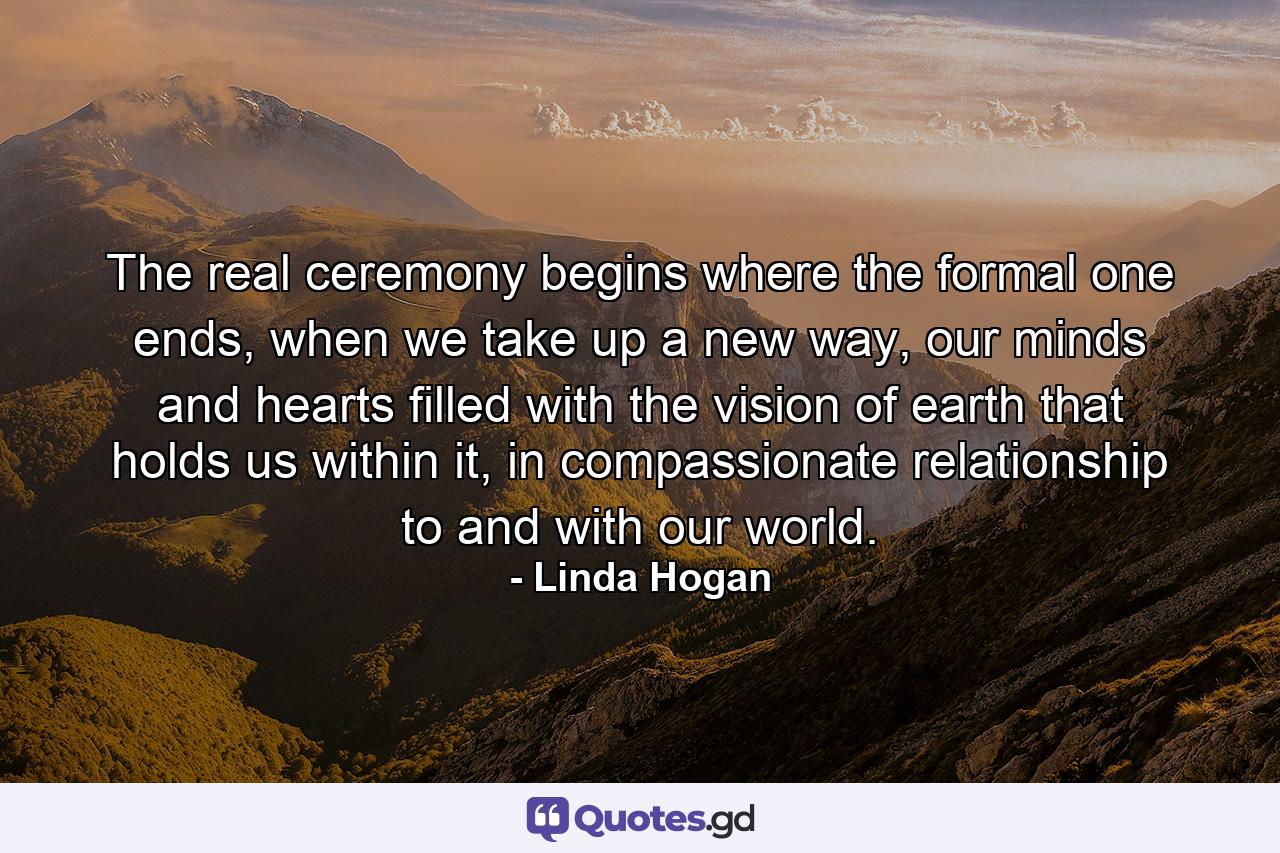 The real ceremony begins where the formal one ends, when we take up a new way, our minds and hearts filled with the vision of earth that holds us within it, in compassionate relationship to and with our world. - Quote by Linda Hogan