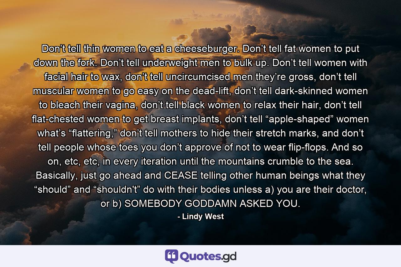 Don’t tell thin women to eat a cheeseburger. Don’t tell fat women to put down the fork. Don’t tell underweight men to bulk up. Don’t tell women with facial hair to wax, don’t tell uncircumcised men they’re gross, don’t tell muscular women to go easy on the dead-lift, don’t tell dark-skinned women to bleach their vagina, don’t tell black women to relax their hair, don’t tell flat-chested women to get breast implants, don’t tell “apple-shaped” women what’s “flattering,” don’t tell mothers to hide their stretch marks, and don’t tell people whose toes you don’t approve of not to wear flip-flops. And so on, etc, etc, in every iteration until the mountains crumble to the sea. Basically, just go ahead and CEASE telling other human beings what they “should” and “shouldn't” do with their bodies unless a) you are their doctor, or b) SOMEBODY GODDAMN ASKED YOU. - Quote by Lindy West