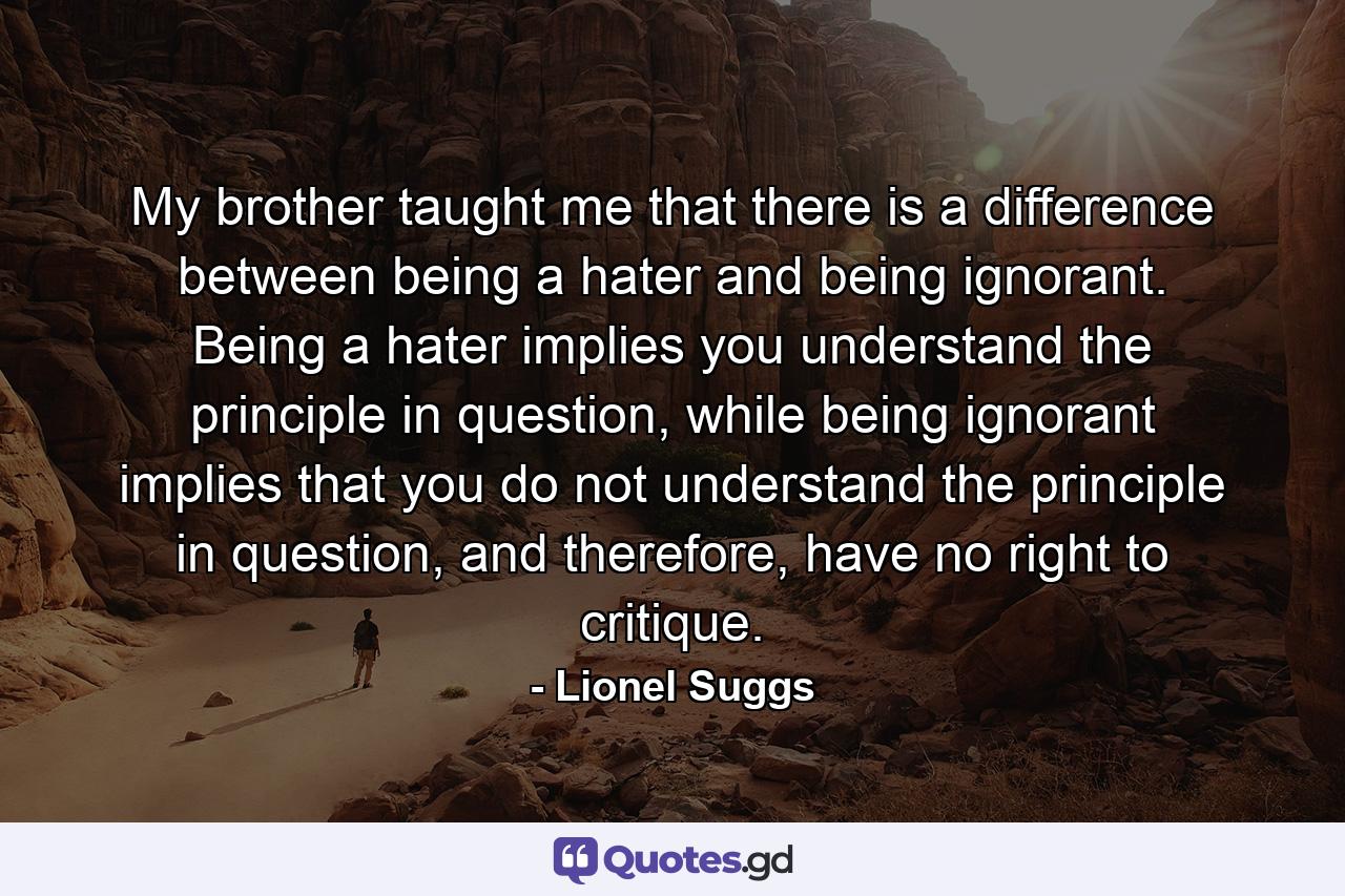 My brother taught me that there is a difference between being a hater and being ignorant. Being a hater implies you understand the principle in question, while being ignorant implies that you do not understand the principle in question, and therefore, have no right to critique. - Quote by Lionel Suggs