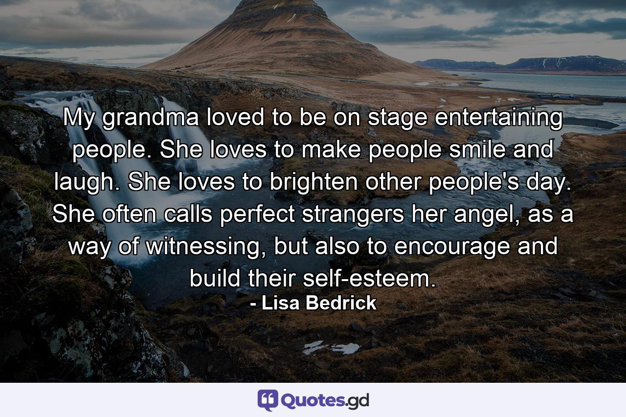 My grandma loved to be on stage entertaining people.  She loves to make people smile and laugh.  She loves to brighten other people's day.  She often calls perfect strangers her angel, as a way of witnessing, but also to encourage and build their self-esteem. - Quote by Lisa Bedrick