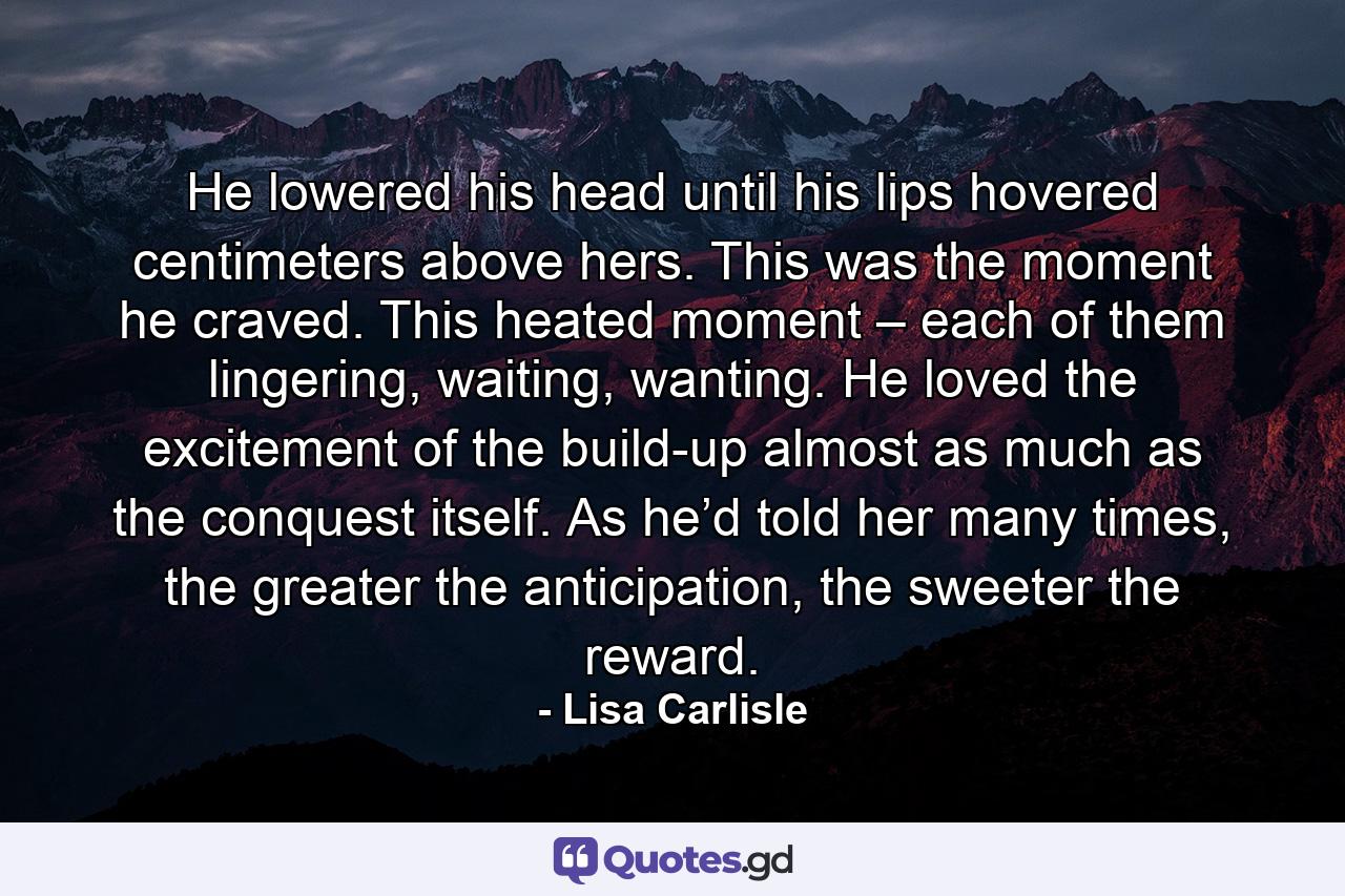 He lowered his head until his lips hovered centimeters above hers. This was the moment he craved. This heated moment – each of them lingering, waiting, wanting. He loved the excitement of the build-up almost as much as the conquest itself. As he’d told her many times, the greater the anticipation, the sweeter the reward. - Quote by Lisa Carlisle