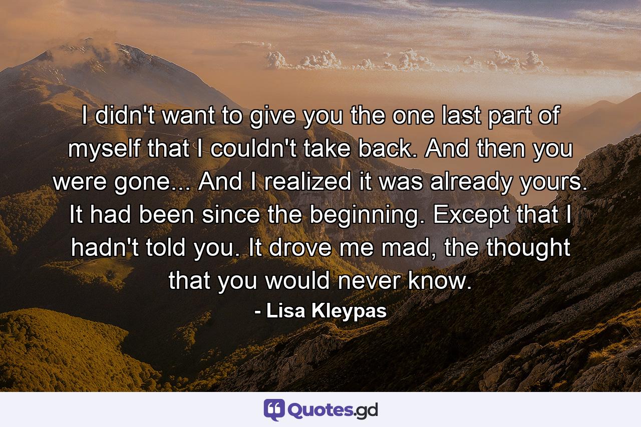 I didn't want to give you the one last part of myself that I couldn't take back. And then you were gone... And I realized it was already yours. It had been since the beginning. Except that I hadn't told you. It drove me mad, the thought that you would never know. - Quote by Lisa Kleypas