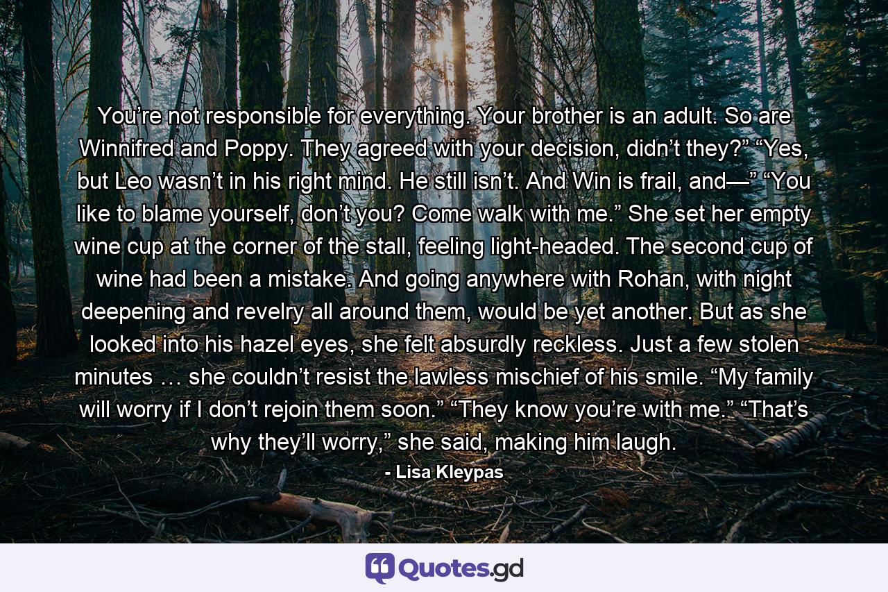 You’re not responsible for everything. Your brother is an adult. So are Winnifred and Poppy. They agreed with your decision, didn’t they?” “Yes, but Leo wasn’t in his right mind. He still isn’t. And Win is frail, and—” “You like to blame yourself, don’t you? Come walk with me.” She set her empty wine cup at the corner of the stall, feeling light-headed. The second cup of wine had been a mistake. And going anywhere with Rohan, with night deepening and revelry all around them, would be yet another. But as she looked into his hazel eyes, she felt absurdly reckless. Just a few stolen minutes … she couldn’t resist the lawless mischief of his smile. “My family will worry if I don’t rejoin them soon.” “They know you’re with me.” “That’s why they’ll worry,” she said, making him laugh. - Quote by Lisa Kleypas