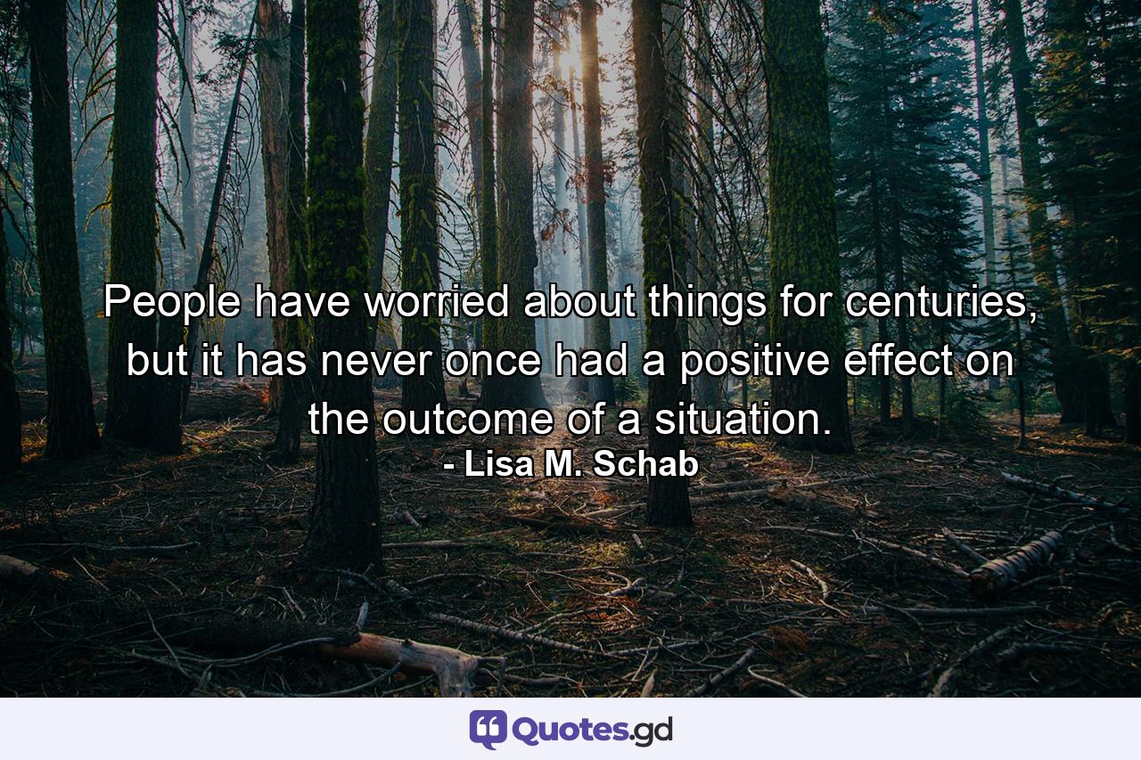 People have worried about things for centuries, but it has never once had a positive effect on the outcome of a situation. - Quote by Lisa M. Schab