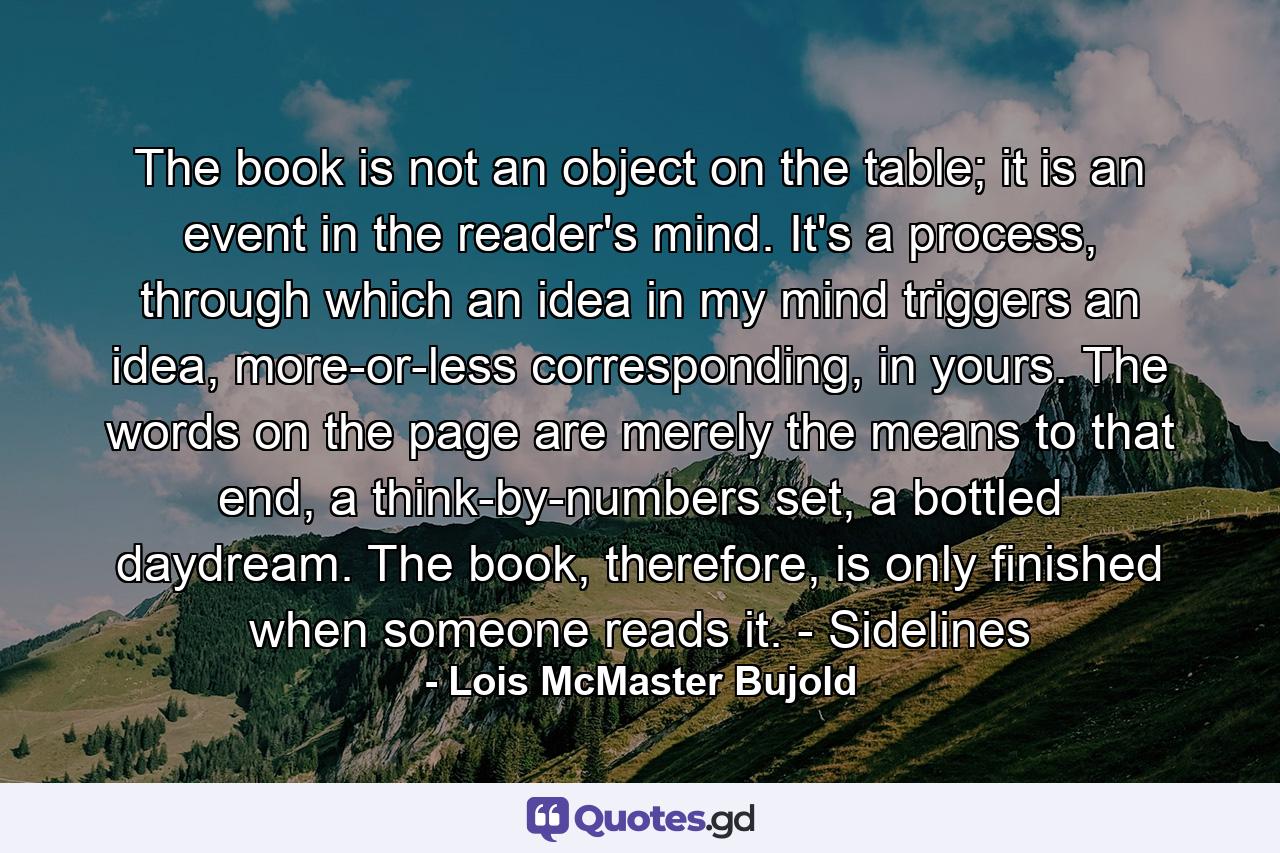 The book is not an object on the table; it is an event in the reader's mind. It's a process, through which an idea in my mind triggers an idea, more-or-less corresponding, in yours. The words on the page are merely the means to that end, a think-by-numbers set, a bottled daydream. The book, therefore, is only finished when someone reads it. - Sidelines - Quote by Lois McMaster Bujold