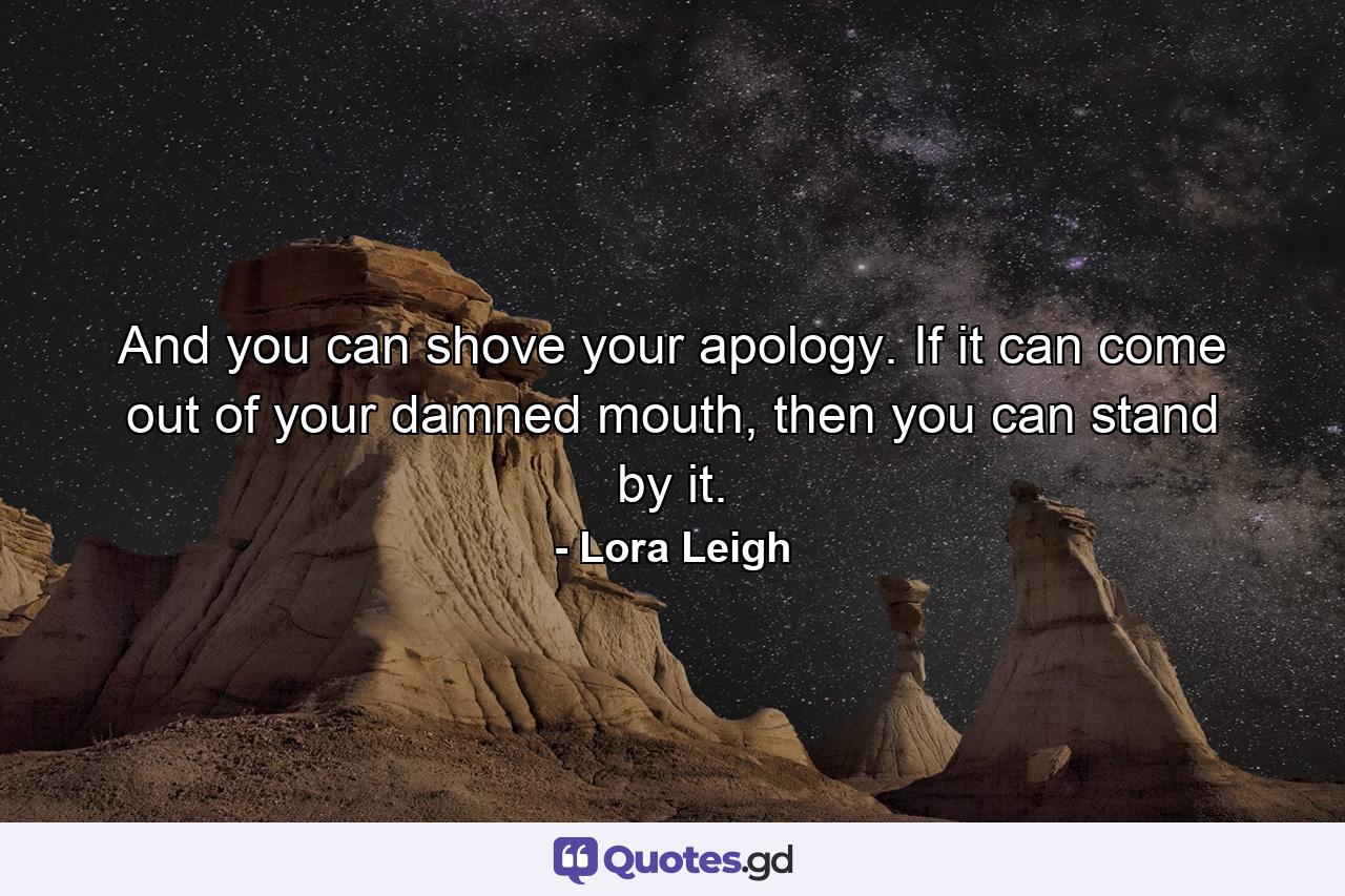 And you can shove your apology. If it can come out of your damned mouth, then you can stand by it. - Quote by Lora Leigh