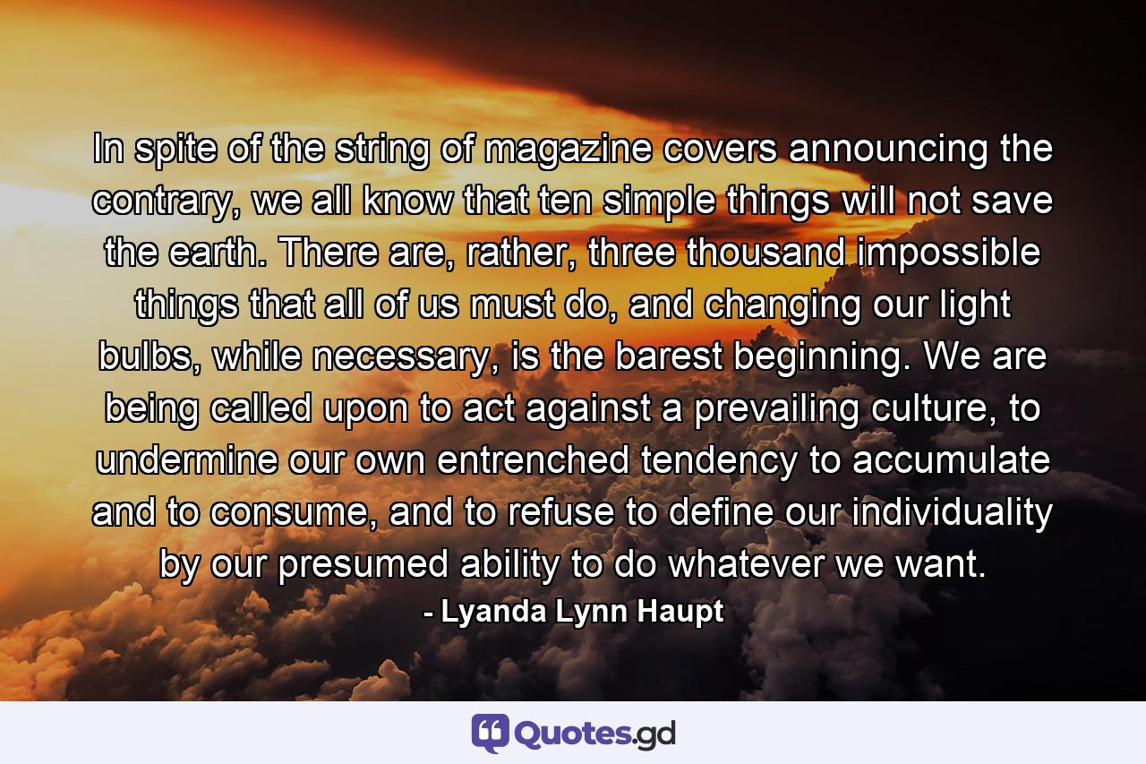 In spite of the string of magazine covers announcing the contrary, we all know that ten simple things will not save the earth. There are, rather, three thousand impossible things that all of us must do, and changing our light bulbs, while necessary, is the barest beginning. We are being called upon to act against a prevailing culture, to undermine our own entrenched tendency to accumulate and to consume, and to refuse to define our individuality by our presumed ability to do whatever we want. - Quote by Lyanda Lynn Haupt