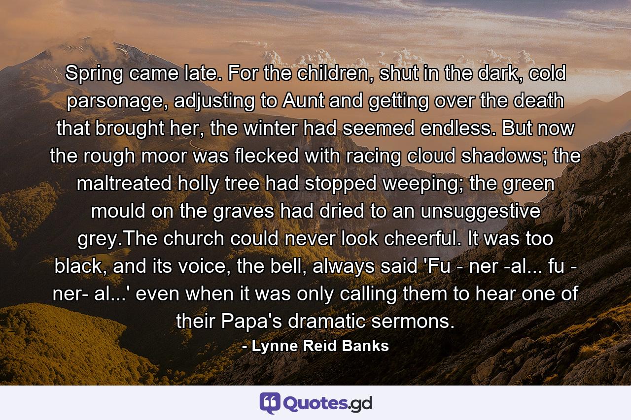 Spring came late. For the children, shut in the dark, cold parsonage, adjusting to Aunt and getting over the death that brought her, the winter had seemed endless. But now the rough moor was flecked with racing cloud shadows; the maltreated holly tree had stopped weeping; the green mould on the graves had dried to an unsuggestive grey.The church could never look cheerful. It was too black, and its voice, the bell, always said 'Fu - ner -al... fu - ner- al...' even when it was only calling them to hear one of their Papa's dramatic sermons. - Quote by Lynne Reid Banks