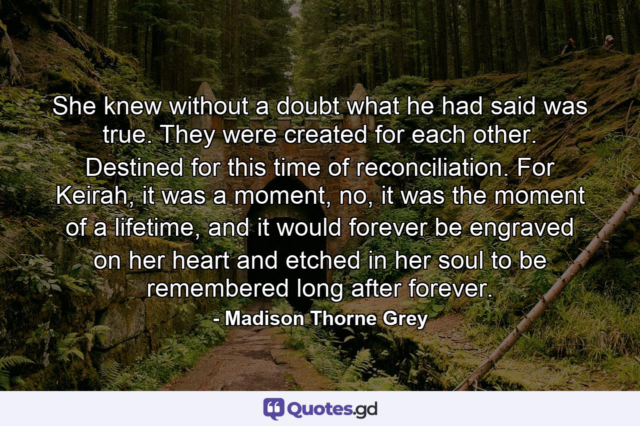 She knew without a doubt what he had said was true. They were created for each other. Destined for this time of reconciliation. For Keirah, it was a moment, no, it was the moment of a lifetime, and it would forever be engraved on her heart and etched in her soul to be remembered long after forever. - Quote by Madison Thorne Grey