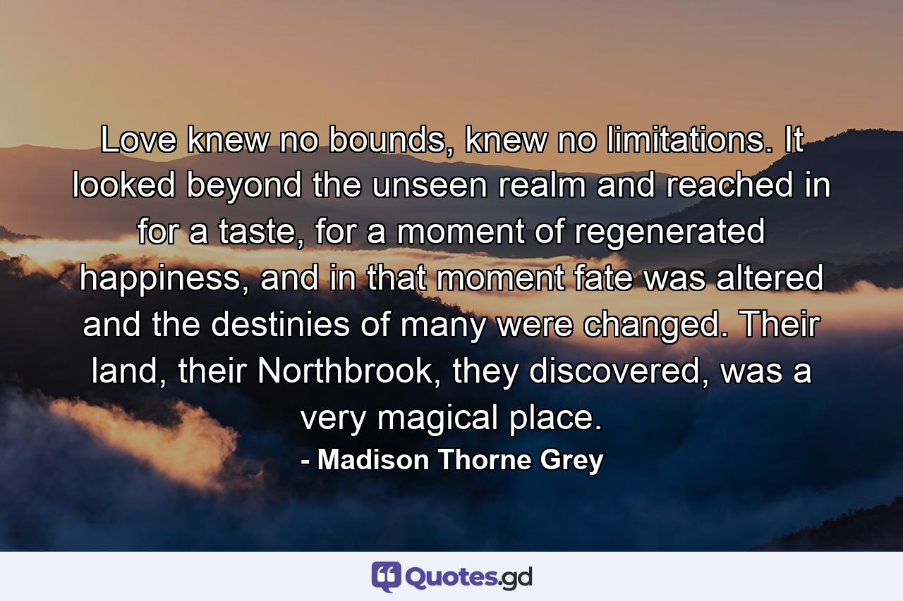 Love knew no bounds, knew no limitations. It looked beyond the unseen realm and reached in for a taste, for a moment of regenerated happiness, and in that moment fate was altered and the destinies of many were changed. Their land, their Northbrook, they discovered, was a very magical place. - Quote by Madison Thorne Grey