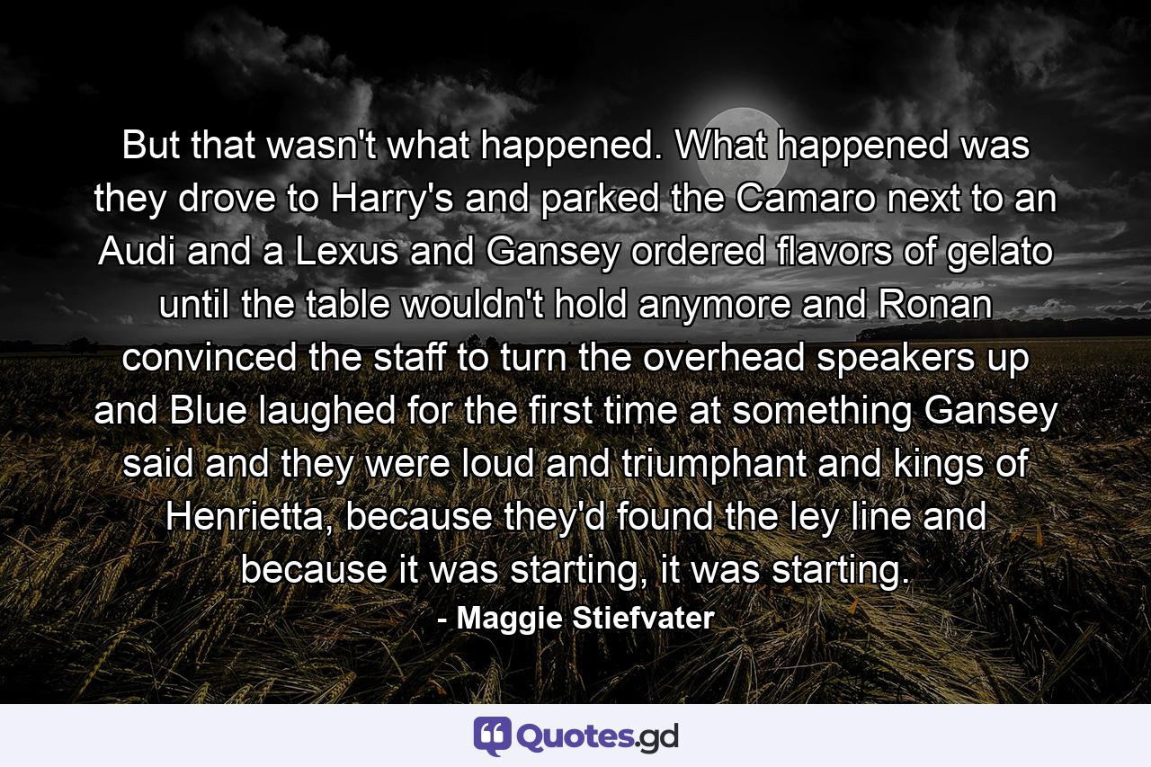 But that wasn't what happened. What happened was they drove to Harry's and parked the Camaro next to an Audi and a Lexus and Gansey ordered flavors of gelato until the table wouldn't hold anymore and Ronan convinced the staff to turn the overhead speakers up and Blue laughed for the first time at something Gansey said and they were loud and triumphant and kings of Henrietta, because they'd found the ley line and because it was starting, it was starting. - Quote by Maggie Stiefvater