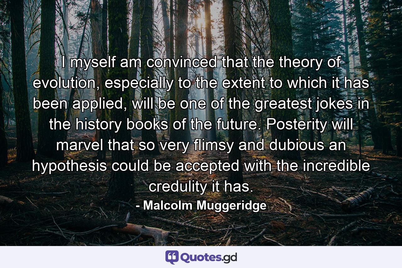 I myself am convinced that the theory of evolution, especially to the extent to which it has been applied, will be one of the greatest jokes in the history books of the future. Posterity will marvel that so very flimsy and dubious an hypothesis could be accepted with the incredible credulity it has. - Quote by Malcolm Muggeridge