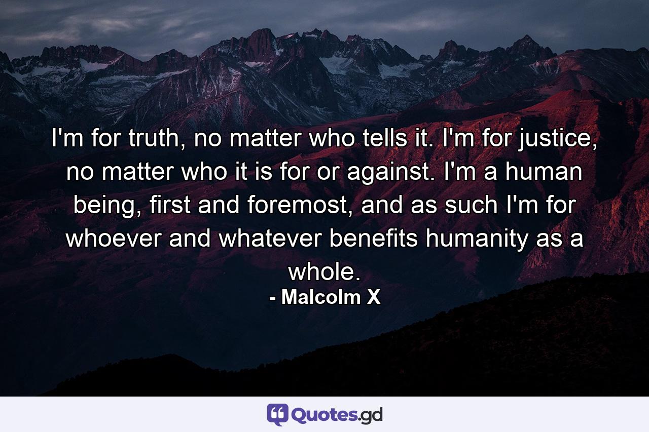 I'm for truth, no matter who tells it. I'm for justice, no matter who it is for or against. I'm a human being, first and foremost, and as such I'm for whoever and whatever benefits humanity as a whole. - Quote by Malcolm X