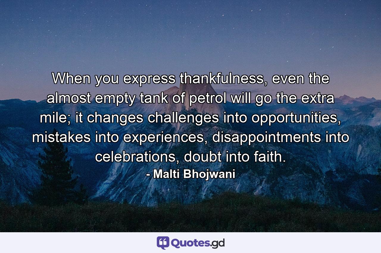 When you express thankfulness, even the almost empty tank of petrol will go the extra mile; it changes challenges into opportunities, mistakes into experiences, disappointments into celebrations, doubt into faith. - Quote by Malti Bhojwani