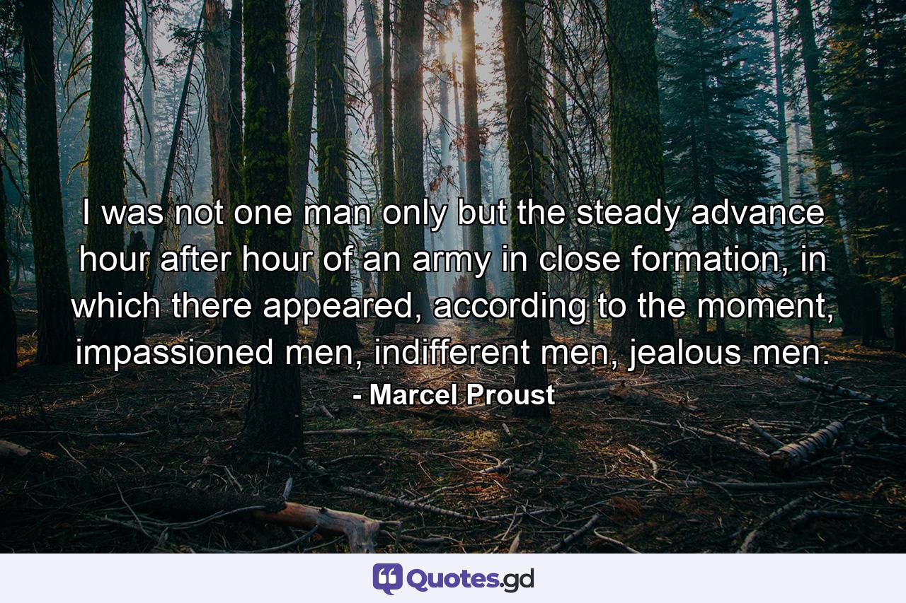 I was not one man only but the steady advance hour after hour of an army in close formation, in which there appeared, according to the moment, impassioned men, indifferent men, jealous men. - Quote by Marcel Proust