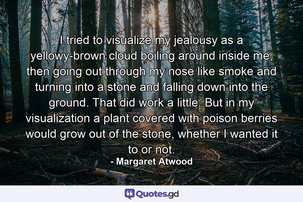 I tried to visualize my jealousy as a yellowy-brown cloud boiling around inside me, then going out through my nose like smoke and turning into a stone and falling down into the ground. That did work a little. But in my visualization a plant covered with poison berries would grow out of the stone, whether I wanted it to or not. - Quote by Margaret Atwood