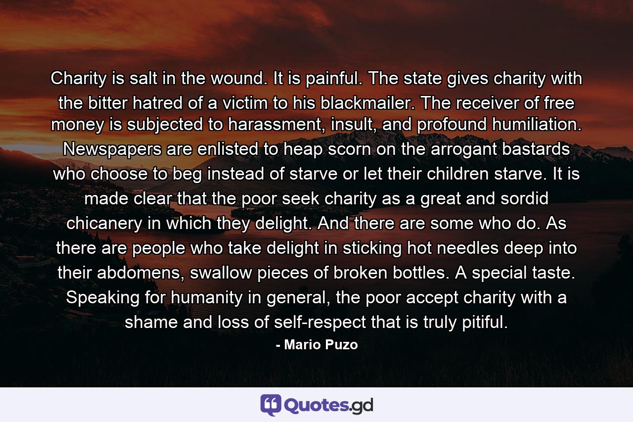 Charity is salt in the wound. It is painful. The state gives charity with the bitter hatred of a victim to his blackmailer. The receiver of free money is subjected to harassment, insult, and profound humiliation. Newspapers are enlisted to heap scorn on the arrogant bastards who choose to beg instead of starve or let their children starve. It is made clear that the poor seek charity as a great and sordid chicanery in which they delight. And there are some who do. As there are people who take delight in sticking hot needles deep into their abdomens, swallow pieces of broken bottles. A special taste. Speaking for humanity in general, the poor accept charity with a shame and loss of self-respect that is truly pitiful. - Quote by Mario Puzo