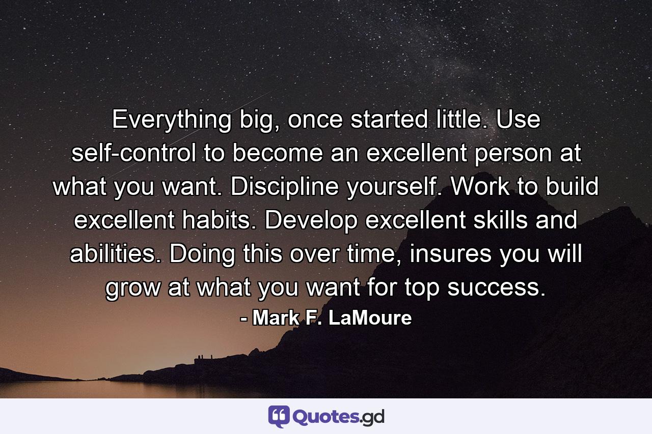 Everything big, once started little. Use self-control to become an excellent person at what you want. Discipline yourself. Work to build excellent habits. Develop excellent skills and abilities. Doing this over time, insures you will grow at what you want for top success. - Quote by Mark F. LaMoure