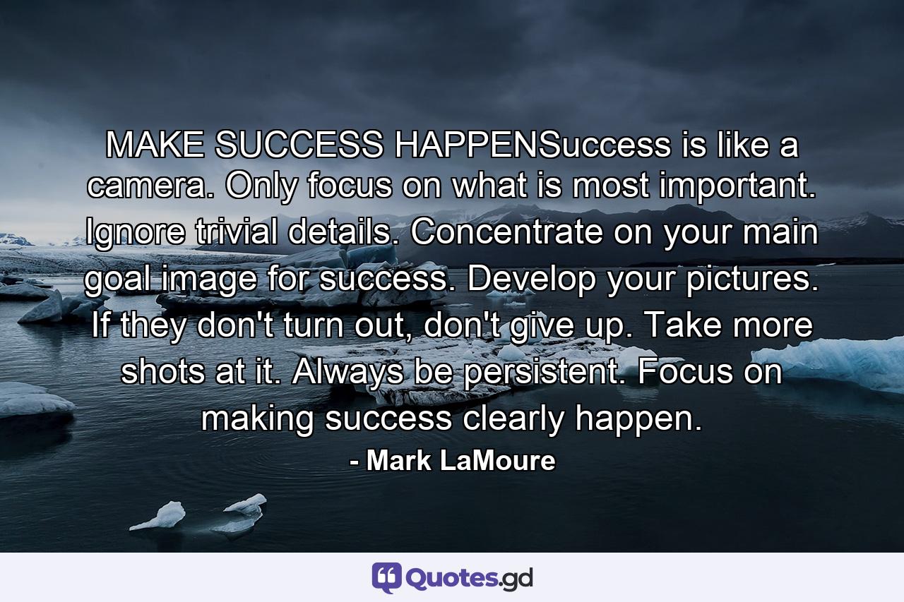 MAKE SUCCESS HAPPENSuccess is like a camera. Only focus on what is most important. Ignore trivial details. Concentrate on your main goal image for success. Develop your pictures. If they don't turn out, don't give up. Take more shots at it. Always be persistent. Focus on making success clearly happen. - Quote by Mark LaMoure