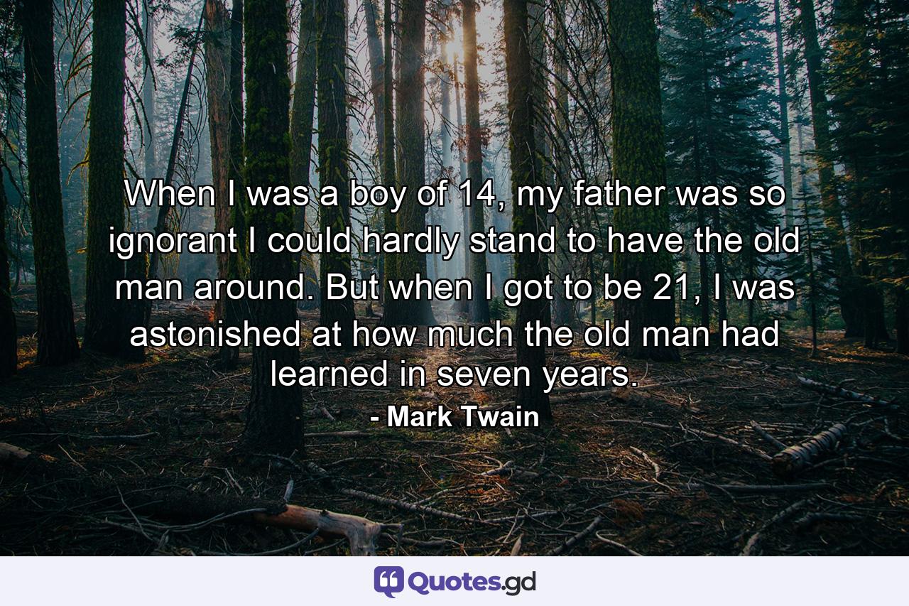 When I was a boy of 14, my father was so ignorant I could hardly stand to have the old man around. But when I got to be 21, I was astonished at how much the old man had learned in seven years. - Quote by Mark Twain