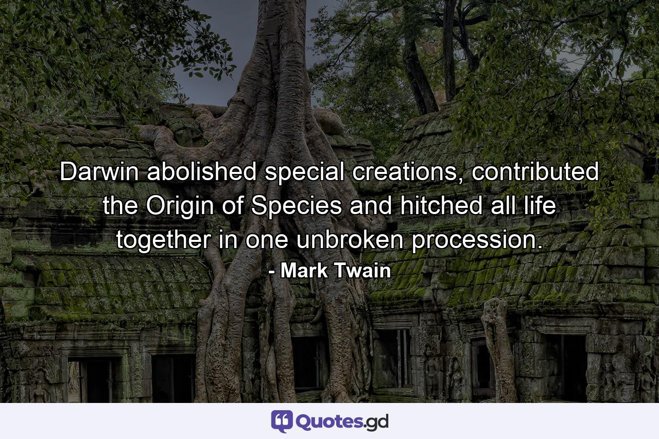 Darwin abolished special creations, contributed the Origin of Species and hitched all life together in one unbroken procession. - Quote by Mark Twain