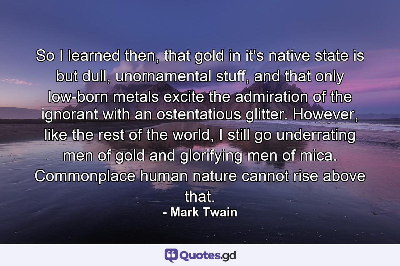 So I learned then, that gold in it's native state is but dull, unornamental stuff, and that only low-born metals excite the admiration of the ignorant with an ostentatious glitter. However, like the rest of the world, I still go underrating men of gold and glorifying men of mica. Commonplace human nature cannot rise above that. - Quote by Mark Twain