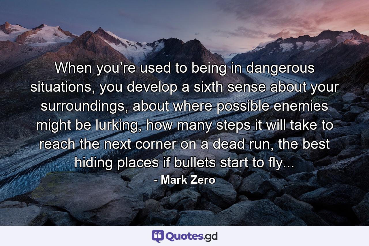 When you’re used to being in dangerous situations, you develop a sixth sense about your surroundings, about where possible enemies might be lurking, how many steps it will take to reach the next corner on a dead run, the best hiding places if bullets start to fly... - Quote by Mark Zero