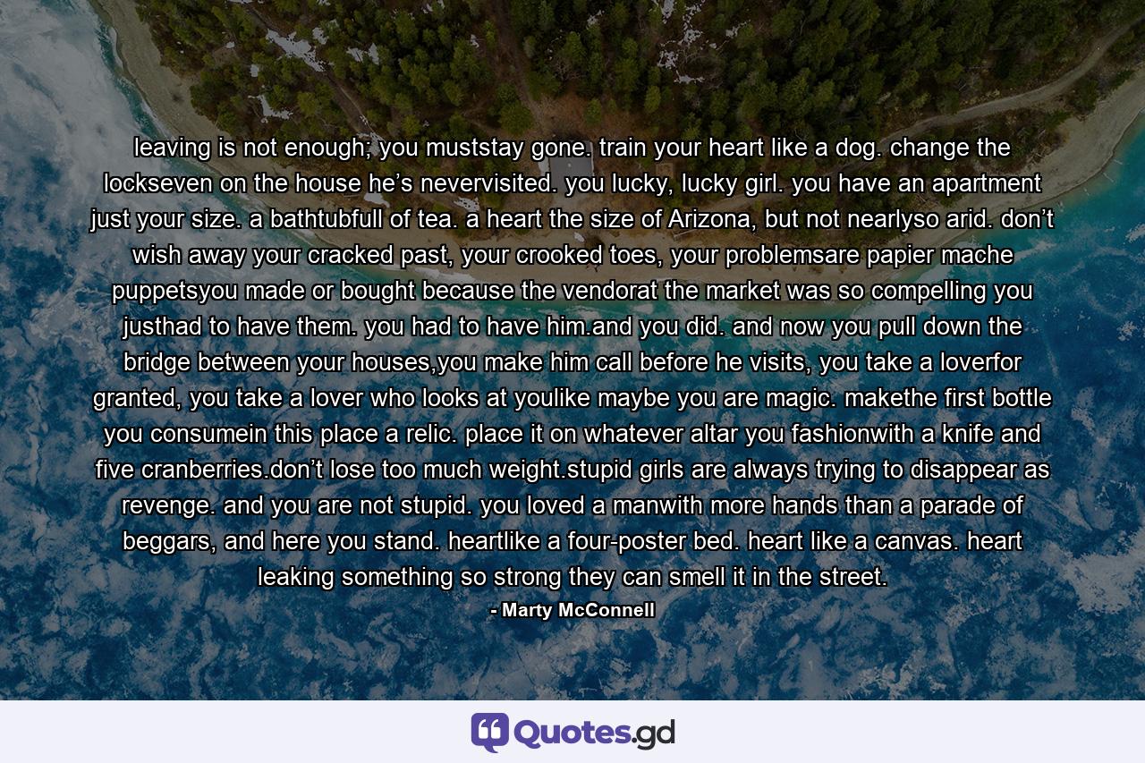 leaving is not enough; you muststay gone. train your heart like a dog. change the lockseven on the house he’s nevervisited. you lucky, lucky girl. you have an apartment just your size. a bathtubfull of tea. a heart the size of Arizona, but not nearlyso arid. don’t wish away your cracked past, your crooked toes, your problemsare papier mache puppetsyou made or bought because the vendorat the market was so compelling you justhad to have them. you had to have him.and you did. and now you pull down the bridge between your houses,you make him call before he visits, you take a loverfor granted, you take a lover who looks at youlike maybe you are magic. makethe first bottle you consumein this place a relic. place it on whatever altar you fashionwith a knife and five cranberries.don’t lose too much weight.stupid girls are always trying to disappear as revenge. and you are not stupid. you loved a manwith more hands than a parade of beggars, and here you stand. heartlike a four-poster bed. heart like a canvas. heart leaking something so strong they can smell it in the street. - Quote by Marty McConnell