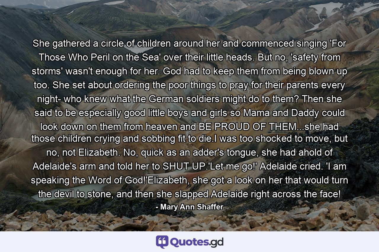 She gathered a circle of children around her and commenced singing 'For Those Who Peril on the Sea' over their little heads. But no, 'safety from storms' wasn't enough for her. God had to keep them from being blown up too. She set about ordering the poor things to pray for their parents every night- who knew what the German soldiers might do to them? Then she said to be especially good little boys and girls so Mama and Daddy could look down on them from heaven and BE PROUD OF THEM...she had those children crying and sobbing fit to die.I was too shocked to move, but no, not Elizabeth. No, quick as an adder's tongue, she had ahold of Adelaide's arm and told her to SHUT UP.'Let me go!' Adelaide cried. 'I am speaking the Word of God!'Elizabeth, she got a look on her that would turn the devil to stone, and then she slapped Adelaide right across the face! - Quote by Mary Ann Shaffer