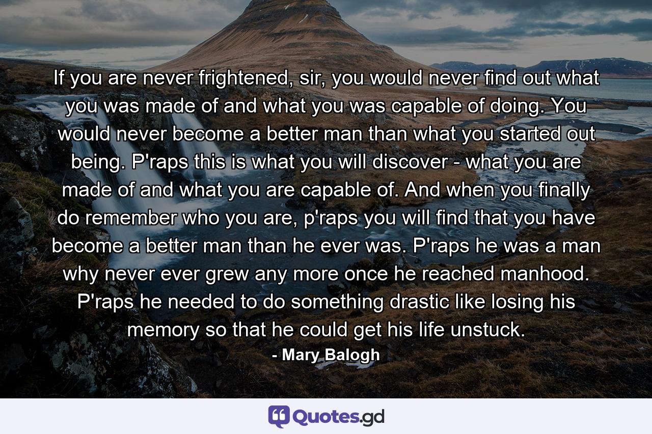 If you are never frightened, sir, you would never find out what you was made of and what you was capable of doing. You would never become a better man than what you started out being. P'raps this is what you will discover - what you are made of and what you are capable of. And when you finally do remember who you are, p'raps you will find that you have become a better man than he ever was. P'raps he was a man why never ever grew any more once he reached manhood. P'raps he needed to do something drastic like losing his memory so that he could get his life unstuck. - Quote by Mary Balogh