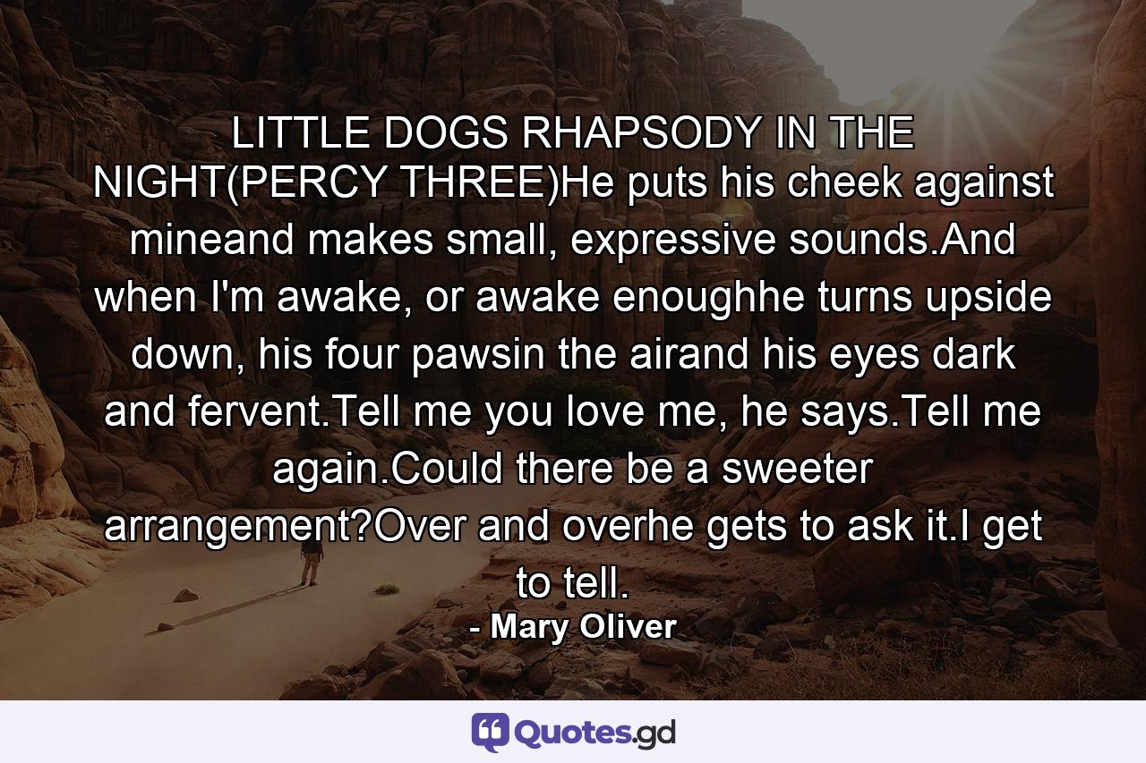 LITTLE DOGS RHAPSODY IN THE NIGHT(PERCY THREE)He puts his cheek against mineand makes small, expressive sounds.And when I'm awake, or awake enoughhe turns upside down, his four pawsin the airand his eyes dark and fervent.Tell me you love me, he says.Tell me again.Could there be a sweeter arrangement?Over and overhe gets to ask it.I get to tell. - Quote by Mary Oliver