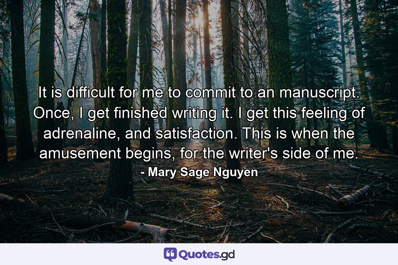 It is difficult for me to commit to an manuscript. Once, I get finished writing it. I get this feeling of adrenaline, and satisfaction. This is when the amusement begins, for the writer's side of me. - Quote by Mary Sage Nguyen