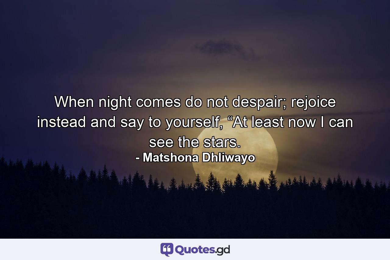 When night comes do not despair; rejoice instead and say to yourself, “At least now I can see the stars. - Quote by Matshona Dhliwayo