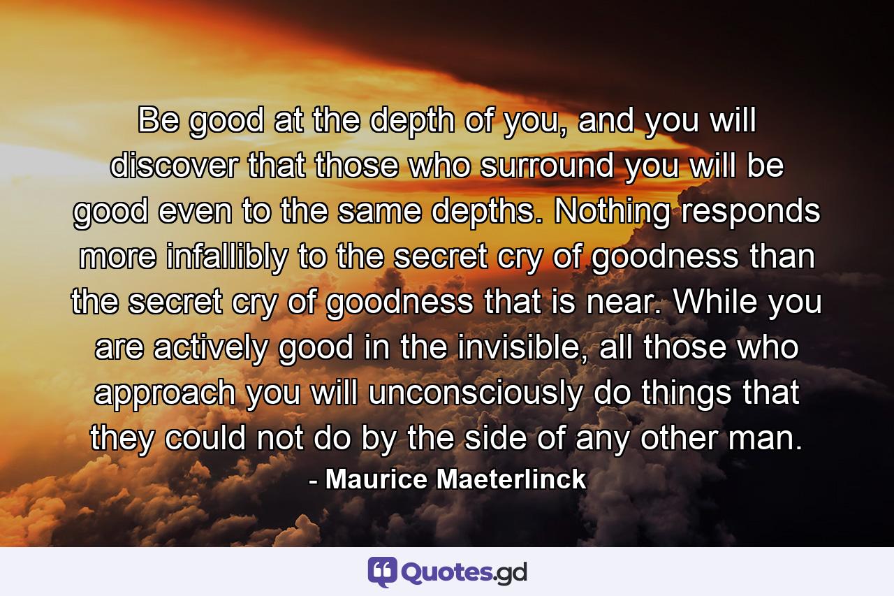 Be good at the depth of you, and you will discover that those who surround you will be good even to the same depths. Nothing responds more infallibly to the secret cry of goodness than the secret cry of goodness that is near. While you are actively good in the invisible, all those who approach you will unconsciously do things that they could not do by the side of any other man. - Quote by Maurice Maeterlinck