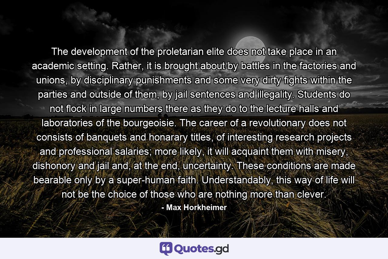 The development of the proletarian elite does not take place in an academic setting. Rather, it is brought about by battles in the factories and unions, by disciplinary punishments and some very dirty fights within the parties and outside of them, by jail sentences and illegality. Students do not flock in large numbers there as they do to the lecture halls and laboratories of the bourgeoisie. The career of a revolutionary does not consists of banquets and honarary titles, of interesting research projects and professional salaries; more likely, it will acquaint them with misery, dishonory and jail and, at the end, uncertainty. These conditions are made bearable only by a super-human faith. Understandably, this way of life will not be the choice of those who are nothing more than clever. - Quote by Max Horkheimer