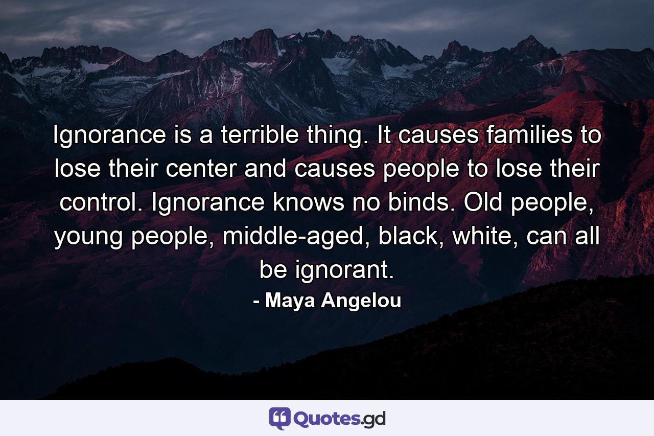 Ignorance is a terrible thing. It causes families to lose their center and causes people to lose their control. Ignorance knows no binds. Old people, young people, middle-aged, black, white, can all be ignorant. - Quote by Maya Angelou