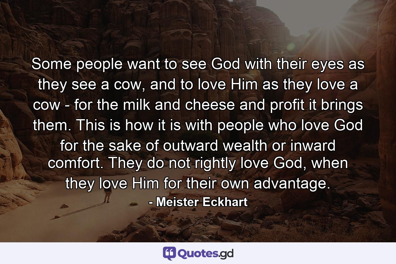 Some people want to see God with their eyes as they see a cow, and to love Him as they love a cow - for the milk and cheese and profit it brings them. This is how it is with people who love God for the sake of outward wealth or inward comfort. They do not rightly love God, when they love Him for their own advantage. - Quote by Meister Eckhart