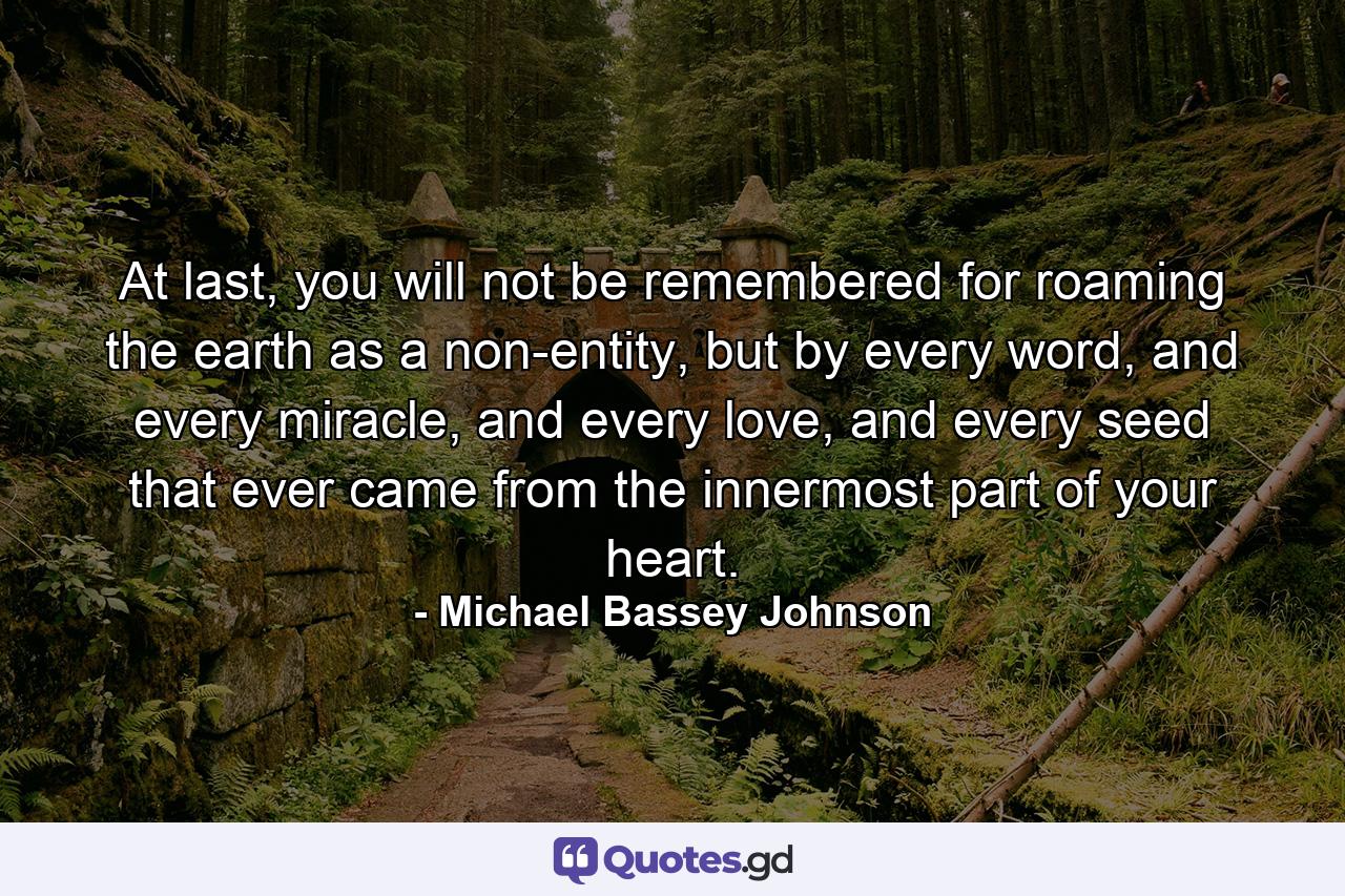 At last, you will not be remembered for roaming the earth as a non-entity, but by every word, and every miracle, and every love, and every seed that ever came from the innermost part of your heart. - Quote by Michael Bassey Johnson