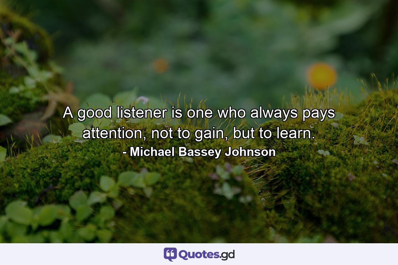 A good listener is one who always pays attention, not to gain, but to learn. - Quote by Michael Bassey Johnson