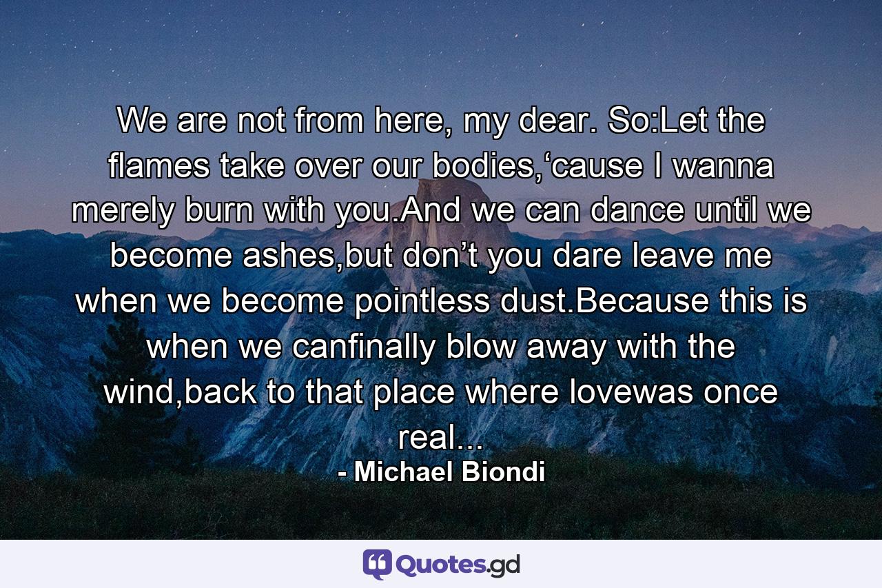 We are not from here, my dear. So:Let the flames take over our bodies,‘cause I wanna merely burn with you.And we can dance until we become ashes,but don’t you dare leave me when we become pointless dust.Because this is when we canfinally blow away with the wind,back to that place where lovewas once real... - Quote by Michael Biondi