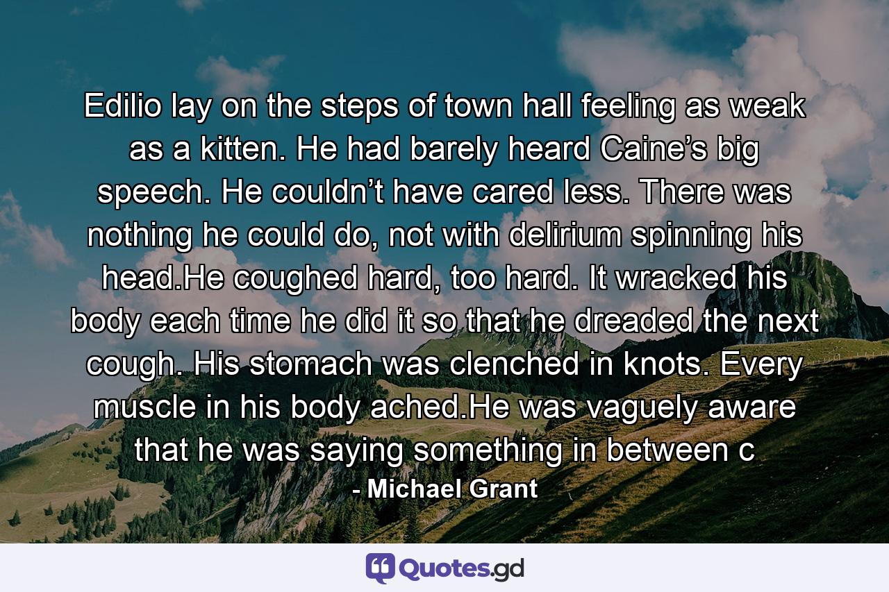 Edilio lay on the steps of town hall feeling as weak as a kitten. He had barely heard Caine’s big speech. He couldn’t have cared less. There was nothing he could do, not with delirium spinning his head.He coughed hard, too hard. It wracked his body each time he did it so that he dreaded the next cough. His stomach was clenched in knots. Every muscle in his body ached.He was vaguely aware that he was saying something in between c - Quote by Michael Grant