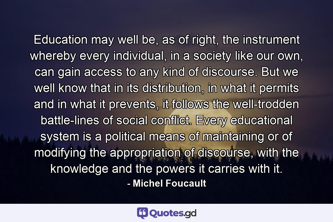 Education may well be, as of right, the instrument whereby every individual, in a society like our own, can gain access to any kind of discourse. But we well know that in its distribution, in what it permits and in what it prevents, it follows the well-trodden battle-lines of social conflict. Every educational system is a political means of maintaining or of modifying the appropriation of discourse, with the knowledge and the powers it carries with it. - Quote by Michel Foucault