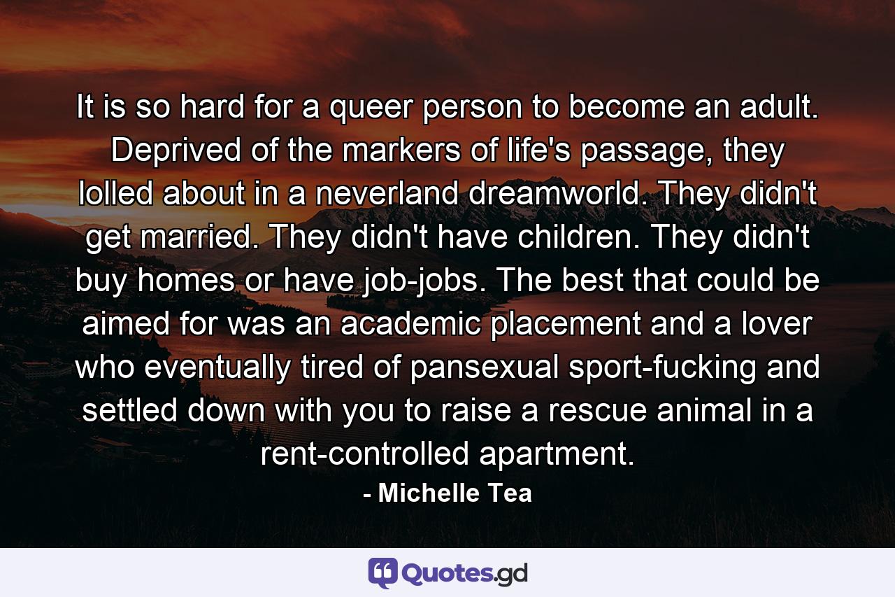 It is so hard for a queer person to become an adult. Deprived of the markers of life's passage, they lolled about in a neverland dreamworld. They didn't get married. They didn't have children. They didn't buy homes or have job-jobs. The best that could be aimed for was an academic placement and a lover who eventually tired of pansexual sport-fucking and settled down with you to raise a rescue animal in a rent-controlled apartment. - Quote by Michelle Tea