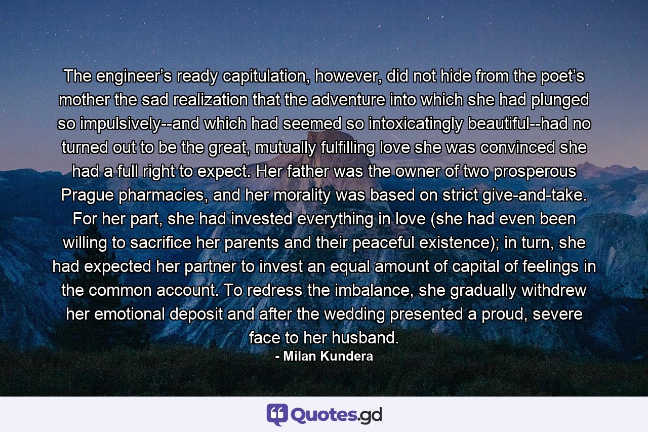 The engineer’s ready capitulation, however, did not hide from the poet’s mother the sad realization that the adventure into which she had plunged so impulsively--and which had seemed so intoxicatingly beautiful--had no turned out to be the great, mutually fulfilling love she was convinced she had a full right to expect. Her father was the owner of two prosperous Prague pharmacies, and her morality was based on strict give-and-take. For her part, she had invested everything in love (she had even been willing to sacrifice her parents and their peaceful existence); in turn, she had expected her partner to invest an equal amount of capital of feelings in the common account. To redress the imbalance, she gradually withdrew her emotional deposit and after the wedding presented a proud, severe face to her husband. - Quote by Milan Kundera
